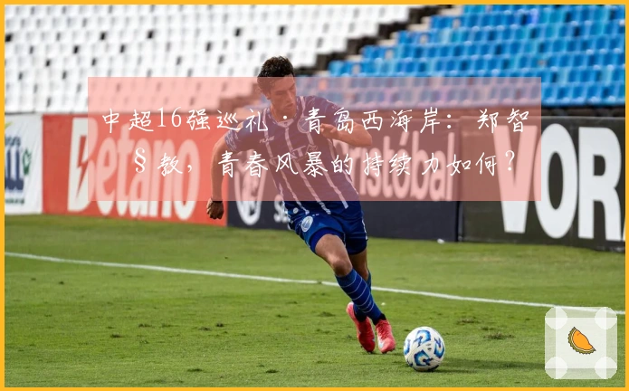 中超16强巡礼·青岛西海岸：郑智执教，青春风暴的持续力如何？