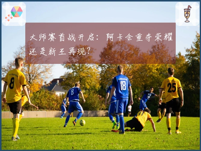 大师赛首战开启：阿卡会重夺荣耀还是新王再现？