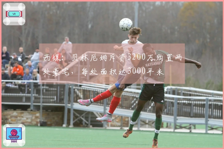 西媒：贝林厄姆斥资3200万购置两处豪宅，每处面积达3000平米