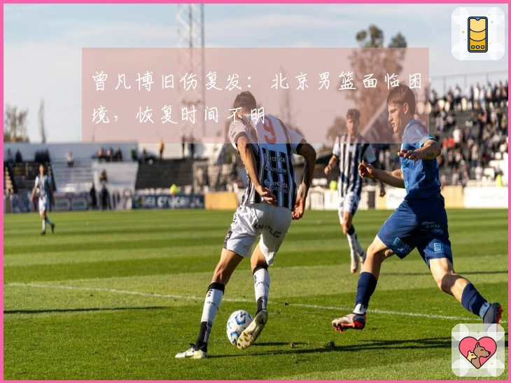 曾凡博旧伤复发：北京男篮面临困境，恢复时间不明