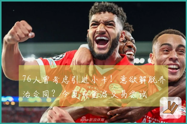 76人曾考虑引进小卡！意欲解脱乔治合同？今夏或重启交易尝试