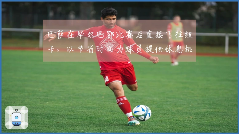 巴萨在毕尔巴鄂比赛后直接飞往纽卡，以节省时间为球员提供休息机会