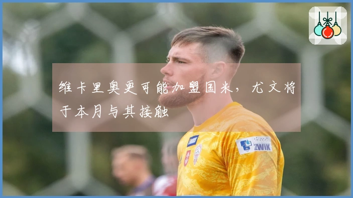 维卡里奥更可能加盟国米，尤文将于本月与其接触