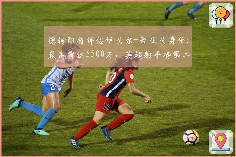 德转即将评估伊戈尔-蒂亚戈身价：最高曾达5500万，英超射手榜第二