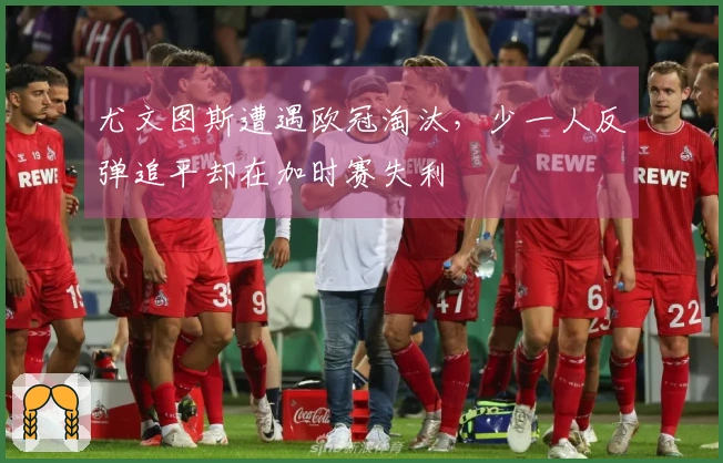 尤文图斯遭遇欧冠淘汰，少一人反弹追平却在加时赛失利