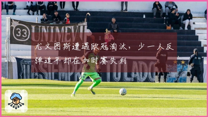 尤文图斯遭遇欧冠淘汰，少一人反弹追平却在加时赛失利