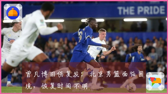 曾凡博旧伤复发：北京男篮面临困境，恢复时间不明