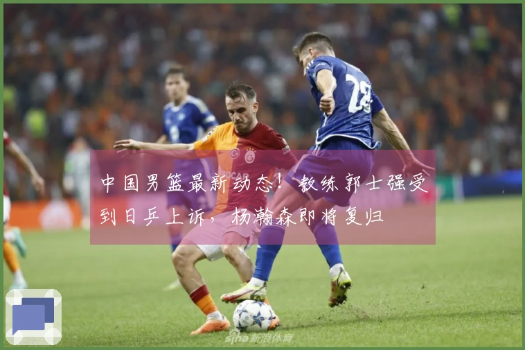 中国男篮最新动态！教练郭士强受到日乒上诉，杨瀚森即将复归