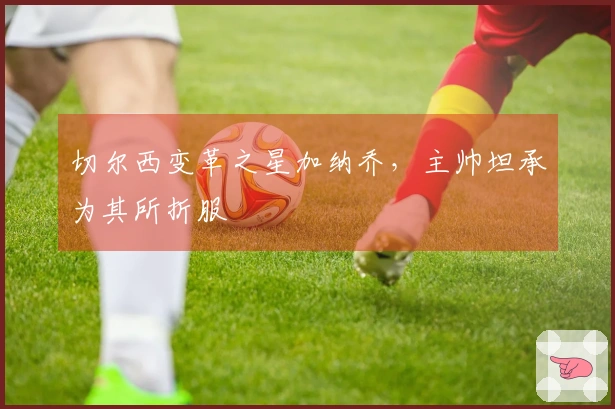 切尔西变革之星加纳乔，主帅坦承为其所折服