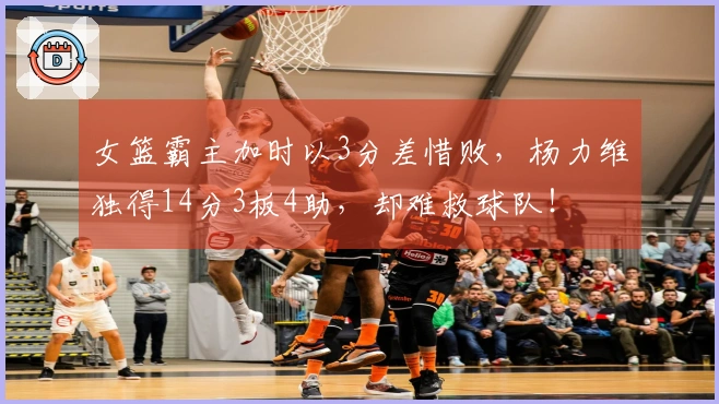 女篮霸主加时以3分差惜败，杨力维独得14分3板4助，却难救球队！