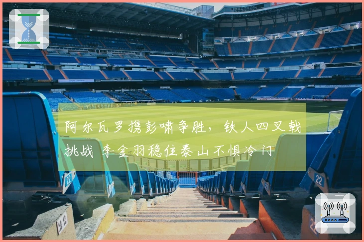 阿尔瓦罗携彭啸争胜，铁人四叉戟挑战 李金羽稳住泰山不惧冷门