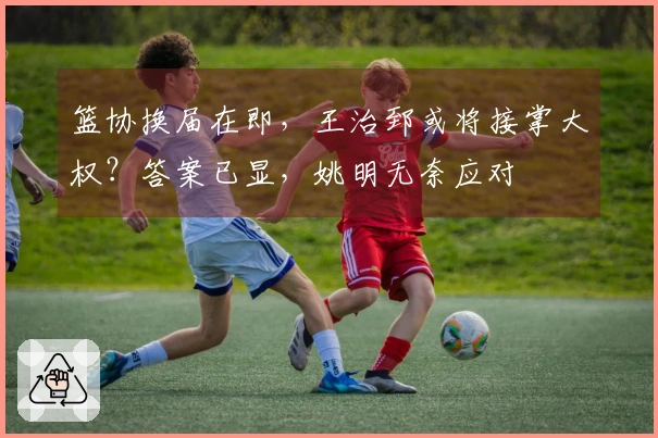 篮协换届在即，王治郅或将接掌大权？答案已显，姚明无奈应对