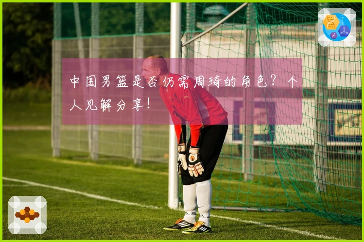 中国男篮是否仍需周琦的角色？个人见解分享！