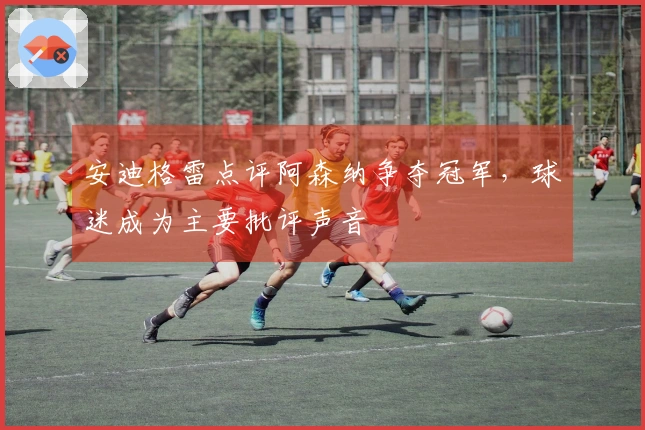 安迪格雷点评阿森纳争夺冠军，球迷成为主要批评声音