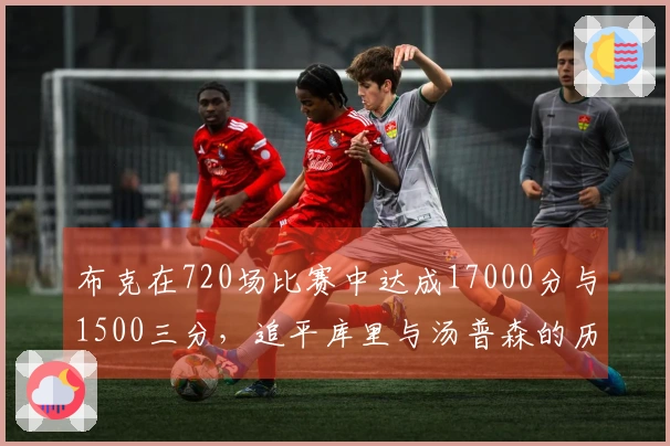 布克在720场比赛中达成17000分与1500三分，追平库里与汤普森的历史成就