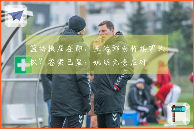 篮协换届在即，王治郅或将接掌大权？答案已显，姚明无奈应对