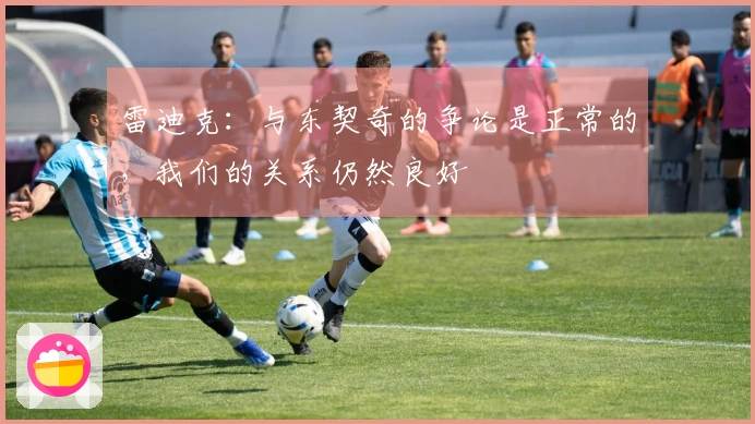 雷迪克：与东契奇的争论是正常的，我们的关系仍然良好