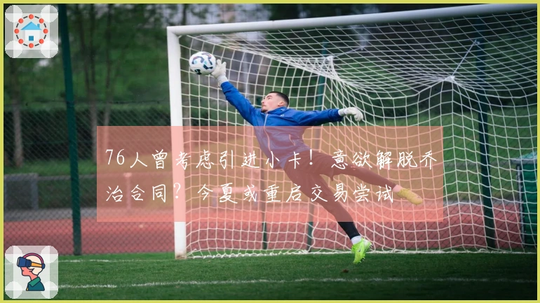 76人曾考虑引进小卡！意欲解脱乔治合同？今夏或重启交易尝试