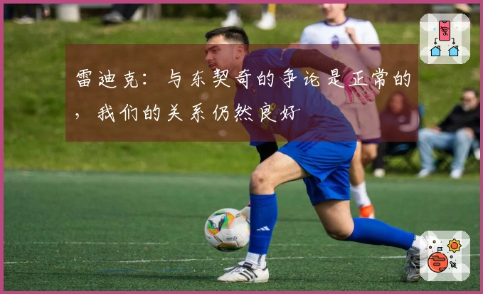 雷迪克：与东契奇的争论是正常的，我们的关系仍然良好