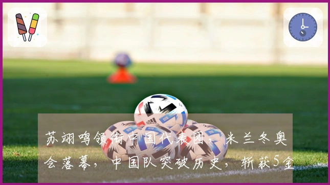 苏翊鸣领衔中国代表团，米兰冬奥会落幕，中国队突破历史，斩获5金4银6铜