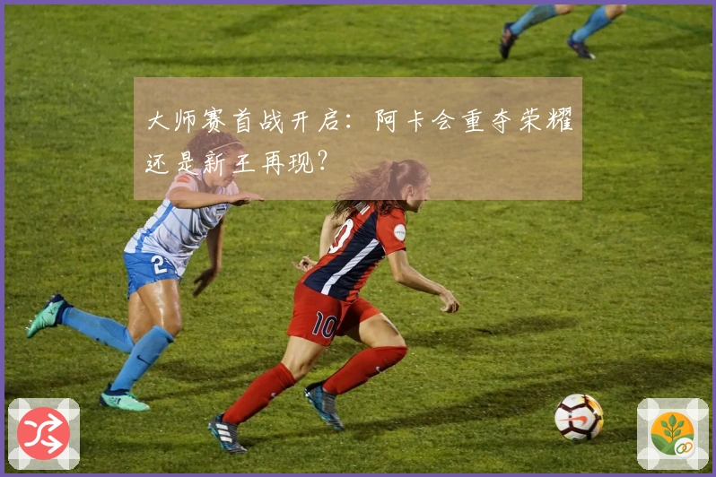 大师赛首战开启：阿卡会重夺荣耀还是新王再现？